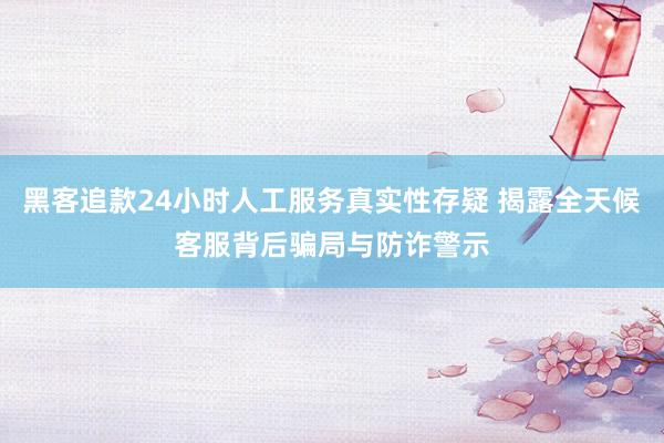 黑客追款24小时人工服务真实性存疑 揭露全天候客服背后骗局与防诈警示