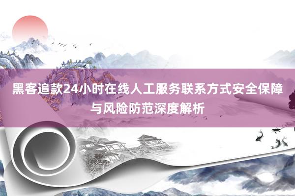 黑客追款24小时在线人工服务联系方式安全保障与风险防范深度解析