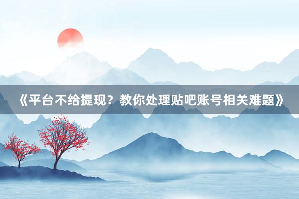 《平台不给提现？教你处理贴吧账号相关难题》
